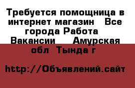 Требуется помощница в интернет-магазин - Все города Работа » Вакансии   . Амурская обл.,Тында г.